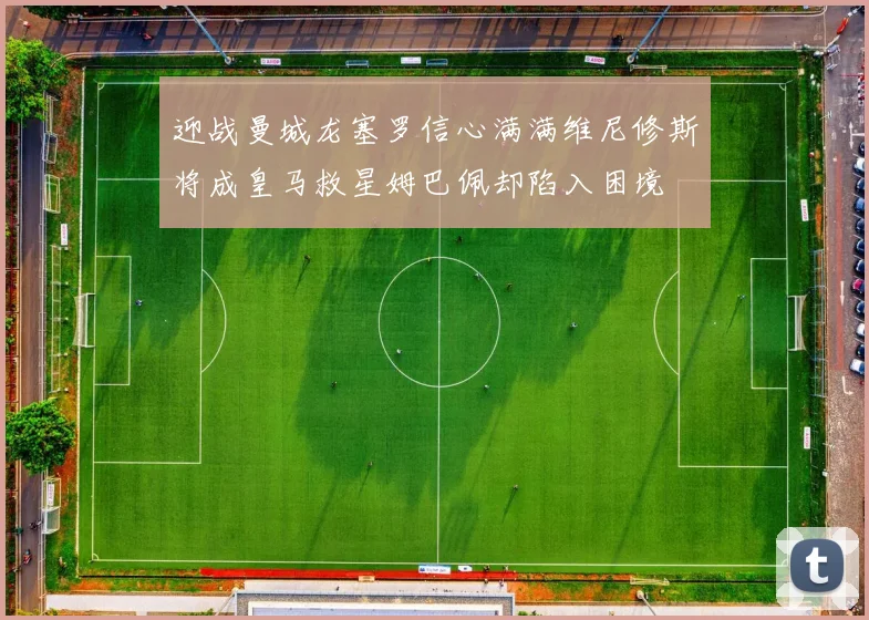 迎战曼城龙塞罗信心满满维尼修斯将成皇马救星姆巴佩却陷入困境