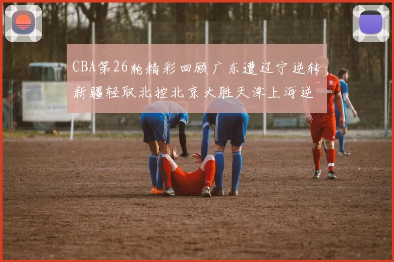 CBA第26轮精彩回顾广东遭辽宁逆转新疆轻取北控北京大胜天津上海逆转青岛展现实力
