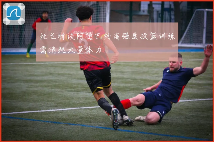 杜兰特谈阿德巴约高强度投篮训练需消耗大量体力