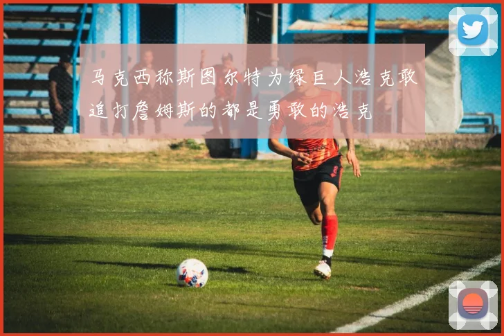 马克西称斯图尔特为绿巨人浩克敢追打詹姆斯的都是勇敢的浩克