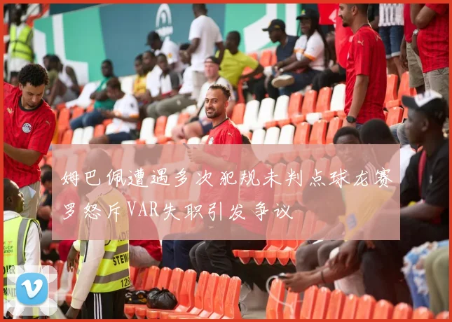 姆巴佩遭遇多次犯规未判点球龙赛罗怒斥VAR失职引发争议