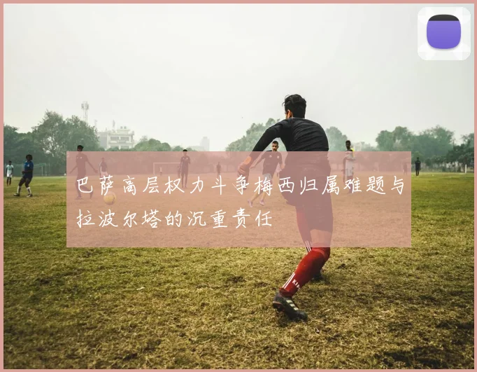 巴萨高层权力斗争梅西归属难题与拉波尔塔的沉重责任
