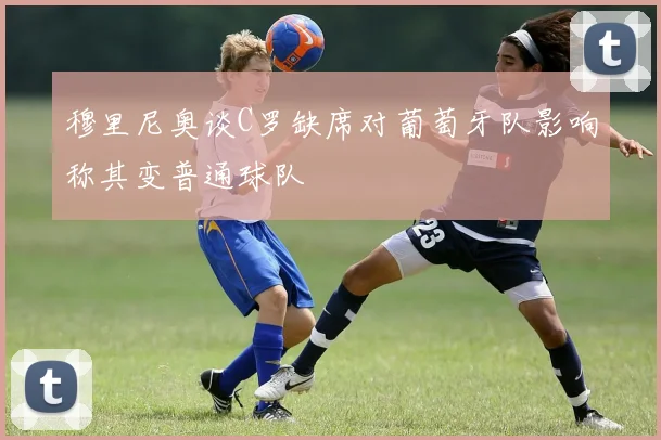穆里尼奥谈C罗缺席对葡萄牙队影响称其变普通球队