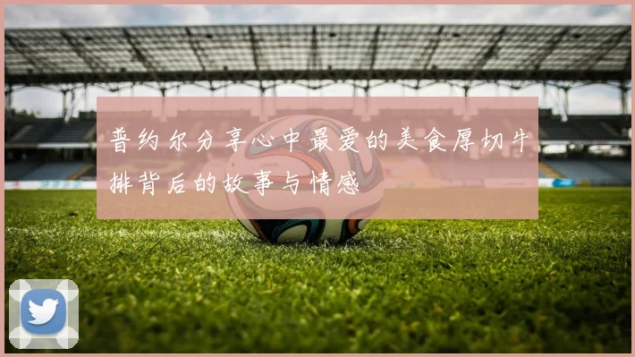 普约尔分享心中最爱的美食厚切牛排背后的故事与情感