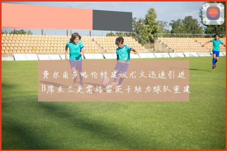 费尔南多略伦特建议尤文迅速引进B席米兰更需格雷茨卡助力球队重建