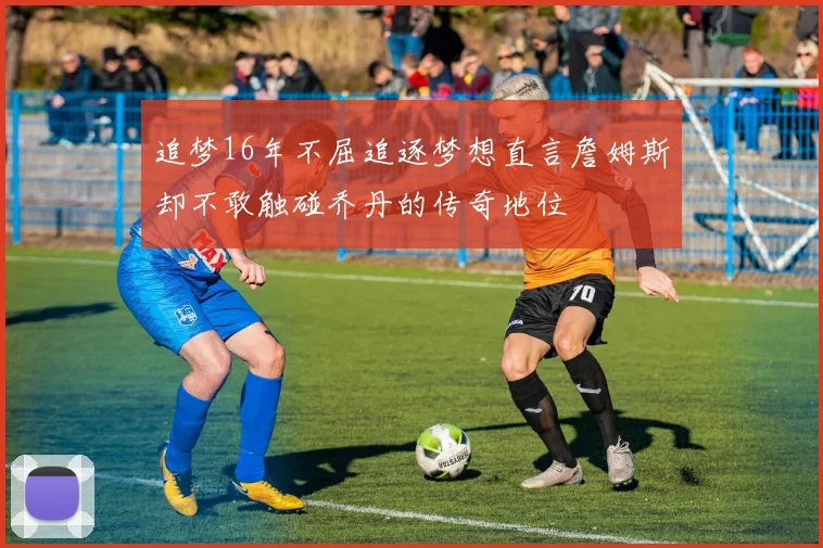 追梦16年不屈追逐梦想直言詹姆斯却不敢触碰乔丹的传奇地位