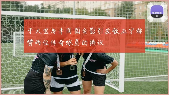 于大宝与李同国合影引发张玉宁称赞两位传奇球员的热议