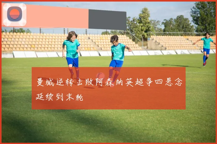 曼城逆转击败阿森纳英超争四悬念延续到末轮