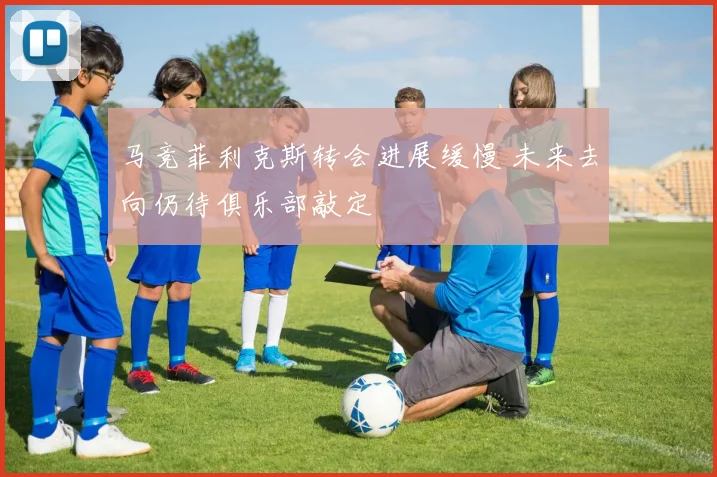 马竞菲利克斯转会进展缓慢 未来去向仍待俱乐部敲定
