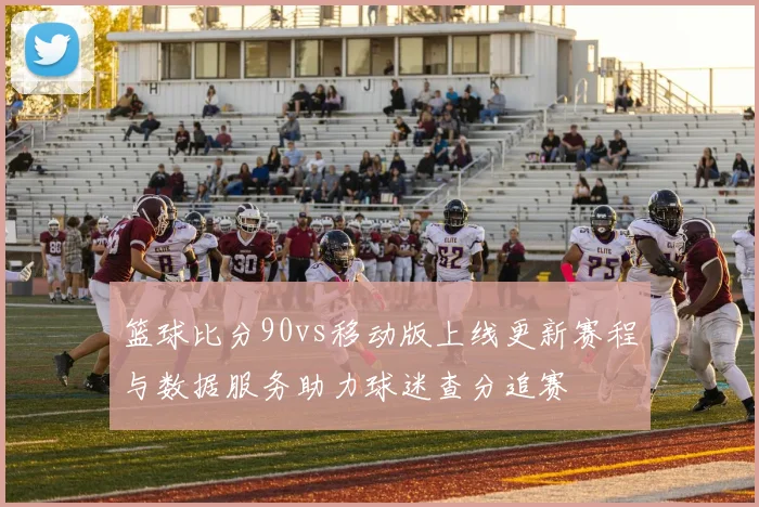 篮球比分90vs移动版上线更新赛程与数据服务助力球迷查分追赛