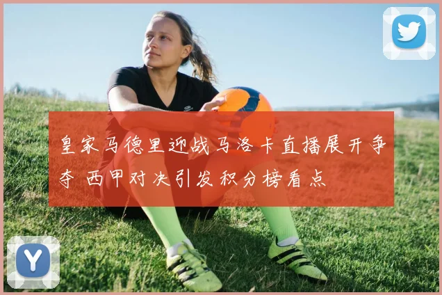 皇家马德里迎战马洛卡直播展开争夺 西甲对决引发积分榜看点
